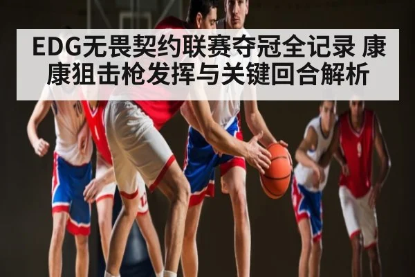 EDG无畏契约联赛夺冠全记录 康康狙击枪发挥与关键回合解析